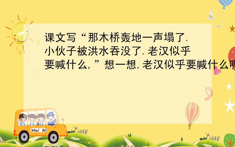 课文写“那木桥轰地一声塌了.小伙子被洪水吞没了.老汉似乎要喊什么,”想一想,老汉似乎要喊什么呢?村庄惊醒了.人们翻身下床,却一脚踩进水里.是谁惊慌地喊了一嗓子,一百多号人你拥我挤