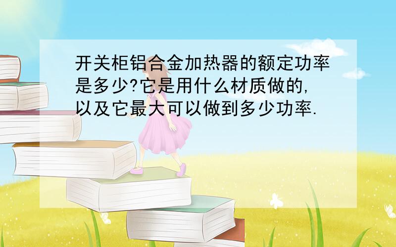 开关柜铝合金加热器的额定功率是多少?它是用什么材质做的,以及它最大可以做到多少功率.