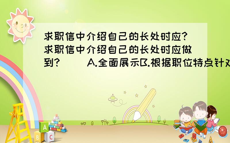 求职信中介绍自己的长处时应?求职信中介绍自己的长处时应做到?（ ）A.全面展示B.根据职位特点针对性介绍C.客观坦诚D.少用主观性的评价E.适当夸张