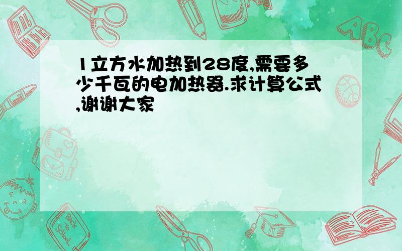 1立方水加热到28度,需要多少千瓦的电加热器.求计算公式,谢谢大家