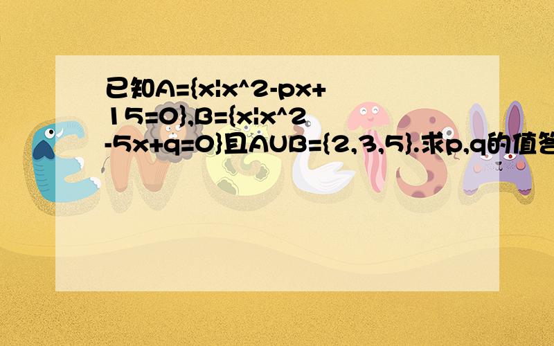 已知A={x|x^2-px+15=0},B={x|x^2-5x+q=0}且AUB={2,3,5}.求p,q的值答案p=8,q=6