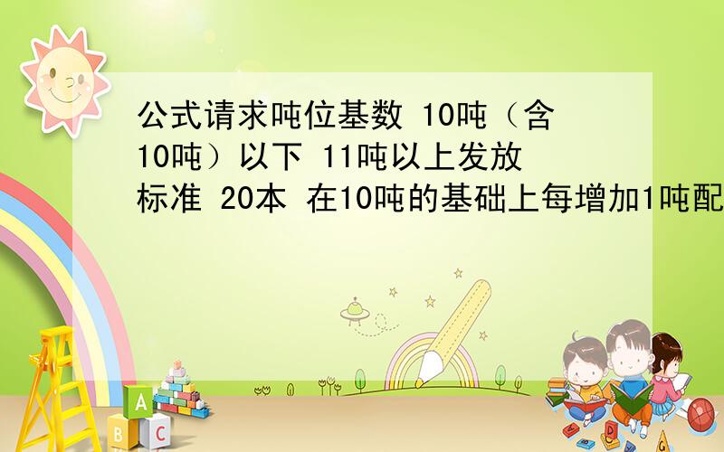 公式请求吨位基数 10吨（含10吨）以下 11吨以上发放标准 20本 在10吨的基础上每增加1吨配1本,不足1吨不送.1个经销商最多只能配送100本.例如：1、李老板的销量为23.8吨,那么我们就为他配送33