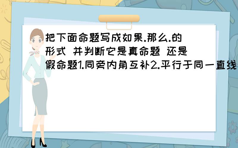 把下面命题写成如果.那么.的形式 并判断它是真命题 还是假命题1.同旁内角互补2.平行于同一直线的两条直线平行3.在同一个三角形中,等角对等边4.等角的补角相等