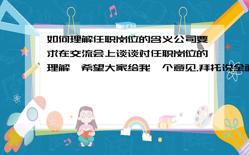 如何理解任职岗位的含义公司要求在交流会上谈谈对任职岗位的理解,希望大家给我一个意见.拜托说全面点...最好有小范文!