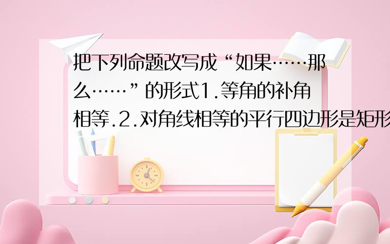 把下列命题改写成“如果……那么……”的形式1.等角的补角相等.2.对角线相等的平行四边形是矩形.3.垂直于同一条直线的两直线平行.4.对顶角相等.5.直角三角形的两个锐角互余.