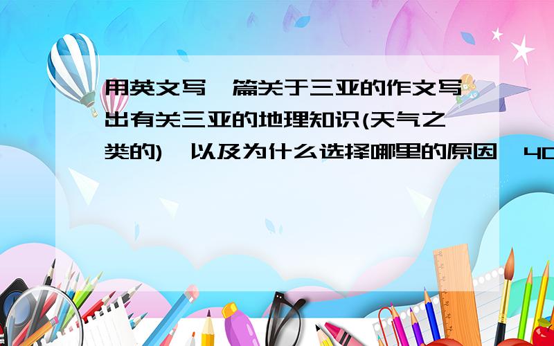 用英文写一篇关于三亚的作文写出有关三亚的地理知识(天气之类的),以及为什么选择哪里的原因,400字或以上(1.03号要交) ^^