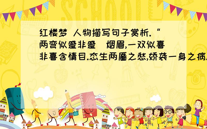 红楼梦 人物描写句子赏析.“两弯似蹙非蹙罥烟眉,一双似喜非喜含情目.态生两靥之愁,娇袭一身之病.泪光点点,娇喘微微.闲静时如姣花照水,行动处似弱柳扶风.心较比干多一窍,病如西子胜三