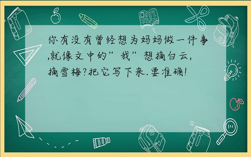 你有没有曾经想为妈妈做一件事,就像文中的”我”想摘白云,摘雪梅?把它写下来.要准确!