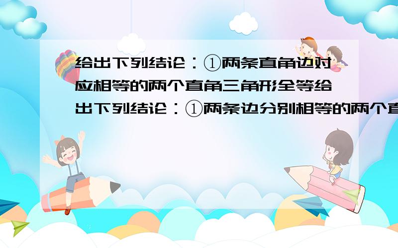 给出下列结论：①两条直角边对应相等的两个直角三角形全等给出下列结论：①两条边分别相等的两个直角三角形全等;②两条直角边对应相等的两个直角三角形全等；③斜边和一锐角对应相