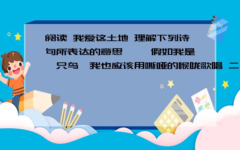 阅读 我爱这土地 理解下列诗句所表达的意思 一、假如我是一只鸟,我也应该用嘶哑的喉咙歌唱 二、为什么我的眼里常含泪水,因为我对这土地爱的深沉