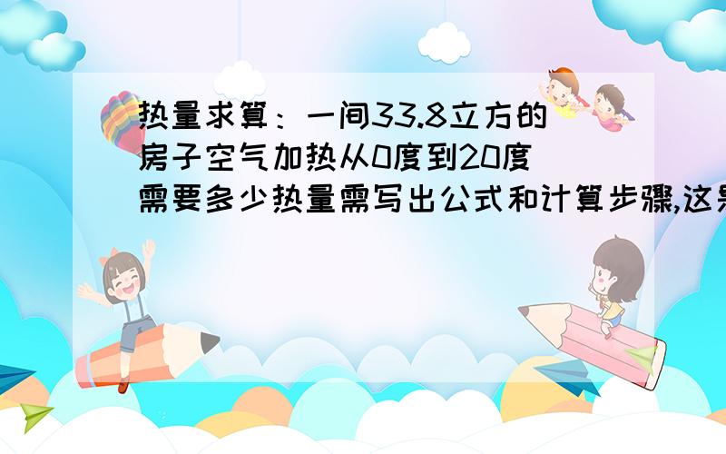 热量求算：一间33.8立方的房子空气加热从0度到20度 需要多少热量需写出公式和计算步骤,这是最关键的,