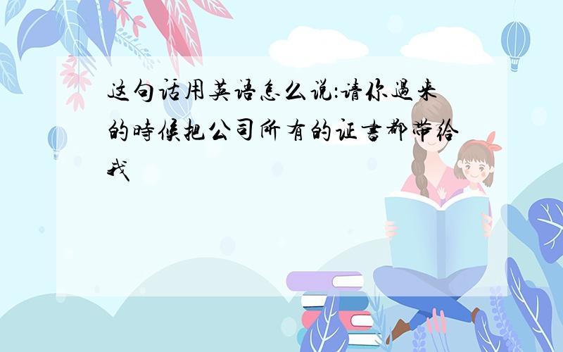 这句话用英语怎么说：请你过来的时候把公司所有的证书都带给我