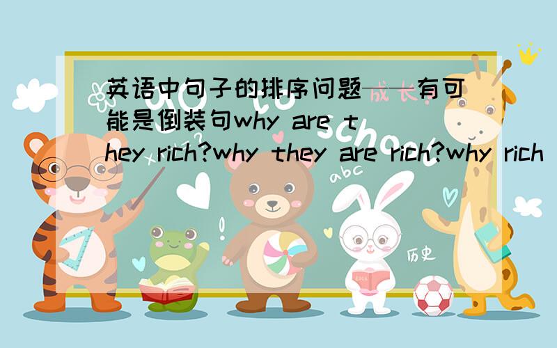 英语中句子的排序问题——有可能是倒装句why are they rich?why they are rich?why rich they are?why rich are they?有可能是倒装句吧,最好有中英对照,一些句子的结构不是都可以调替的嘛.还是不是很清楚，