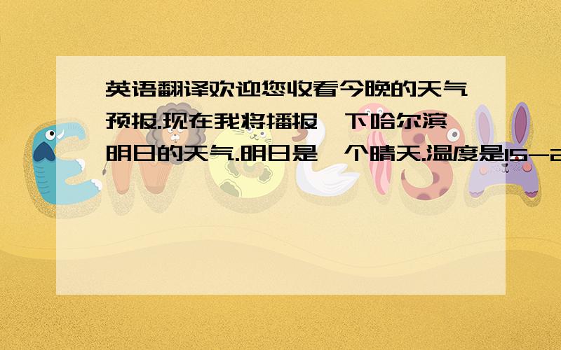 英语翻译欢迎您收看今晚的天气预报.现在我将播报一下哈尔滨明日的天气.明日是一个晴天.温度是15-21摄氏度,希望明天外出的朋友要早早起床,多呼吸一下明日的空气.