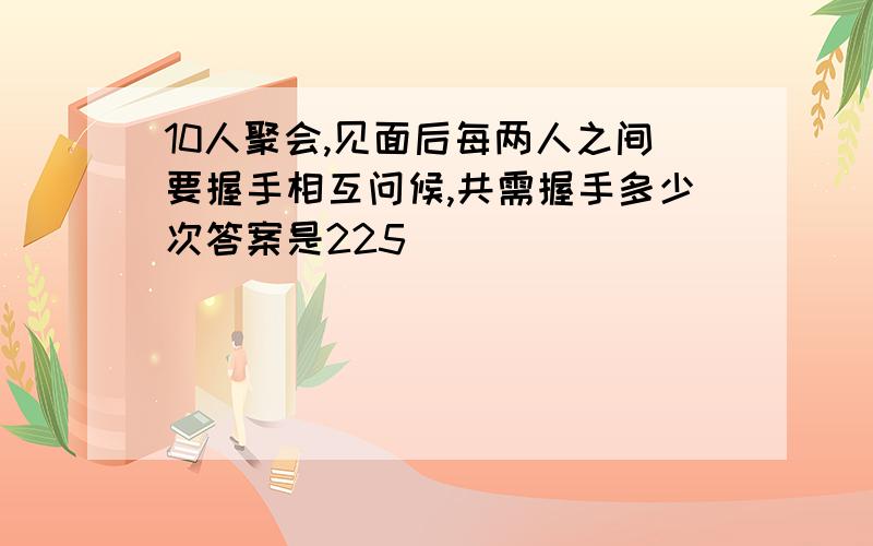 10人聚会,见面后每两人之间要握手相互问候,共需握手多少次答案是225