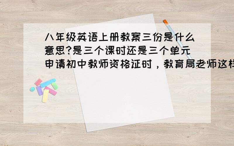 八年级英语上册教案三份是什么意思?是三个课时还是三个单元申请初中教师资格证时，教育局老师这样让我准备的，我不明白什么意思，请有这方面经验的帮一下忙