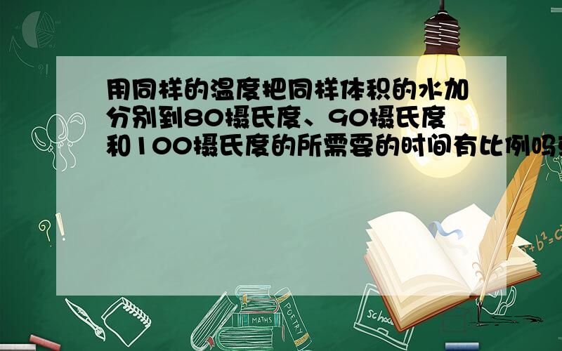 用同样的温度把同样体积的水加分别到80摄氏度、90摄氏度和100摄氏度的所需要的时间有比例吗或者适用的公式在不考虑外界条件影响的情况下