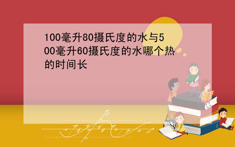 100毫升80摄氏度的水与500毫升60摄氏度的水哪个热的时间长