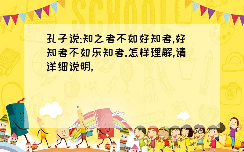 孔子说:知之者不如好知者,好知者不如乐知者.怎样理解,请详细说明,