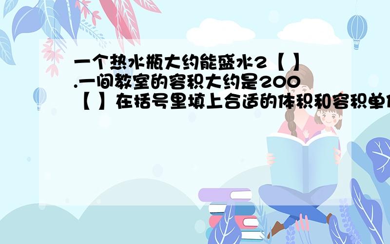 一个热水瓶大约能盛水2【 】.一间教室的容积大约是200【 】在括号里填上合适的体积和容积单位