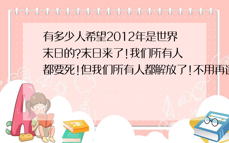 有多少人希望2012年是世界末日的?末日来了!我们所有人都要死!但我们所有人都解放了!不用再读书了,不用再工作了,不用再受苦受累了!世界上将人人平等了,公平了.2012世界末日,你希望它的到