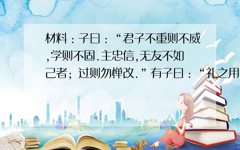 材料：子曰：“君子不重则不威,学则不固.主忠信,无友不如己者；过则勿惮改.”有子曰：“礼之用,和为贵.先王之道,斯为美；小大由之.有所不行,知和而和,不以礼节之,亦不可行也.”问：孔