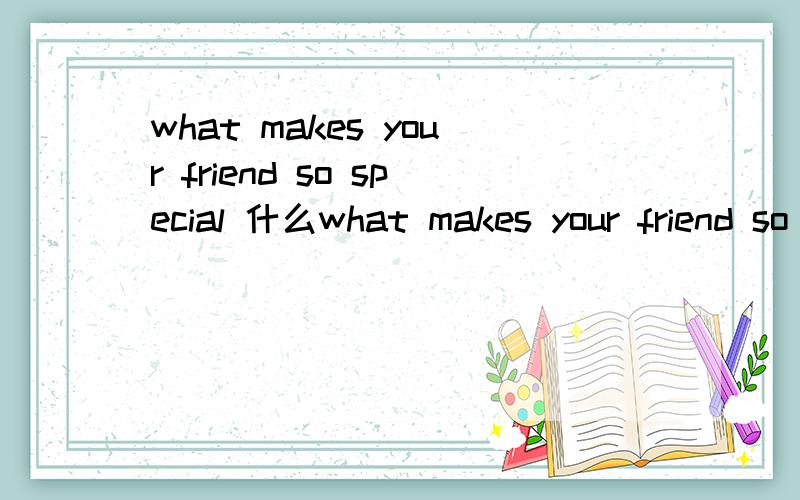 what makes your friend so special 什么what makes your friend so special