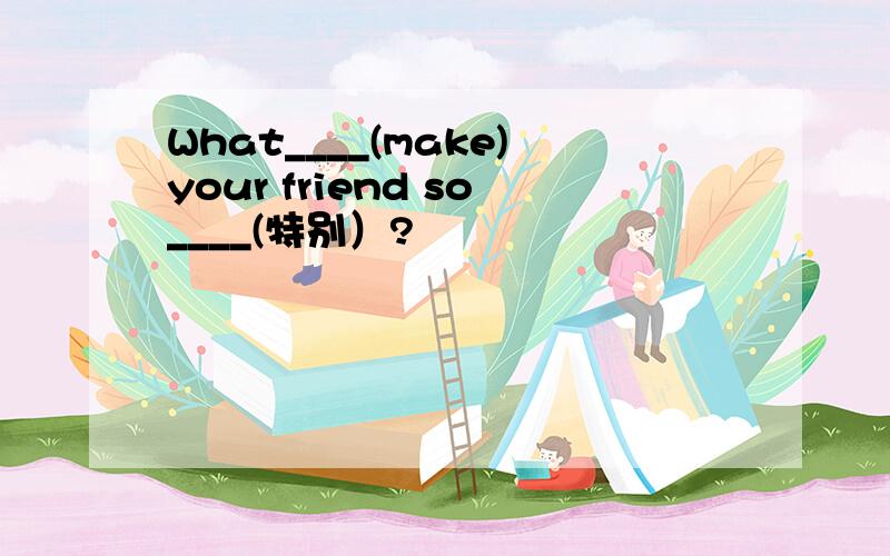 What____(make)your friend so____(特别）?