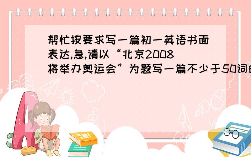 帮忙按要求写一篇初一英语书面表达,急,请以“北京2008将举办奥运会”为题写一篇不少于50词的短文.提示：1、奥运会期间,许多外国人将来中国参加或观看比赛.2、中国政府正大忙于建设更多