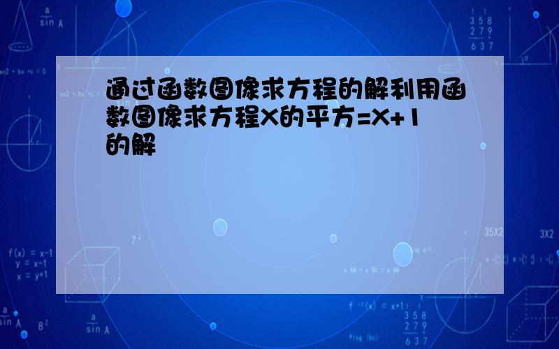 通过函数图像求方程的解利用函数图像求方程X的平方=X+1的解