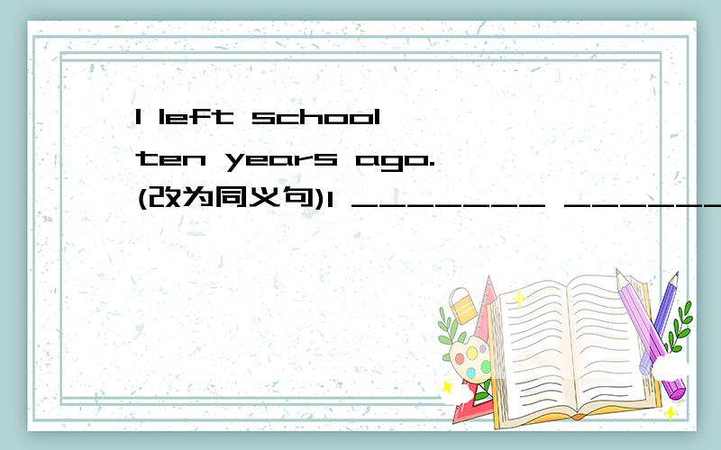 I left school ten years ago.(改为同义句)I _______ ________ ________ from school ________ ten years.