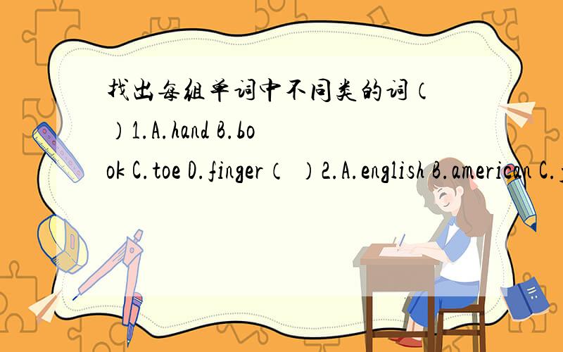 找出每组单词中不同类的词（ ）1.A.hand B.book C.toe D.finger（ ）2.A.english B.american C.japanese D.china（ ）3.A.rabbit B.panda C.cook D.monkey（ ）4.A.Australia B.french C.japan D.england（ ）5.A.surf B.beautiful C.wonderful D