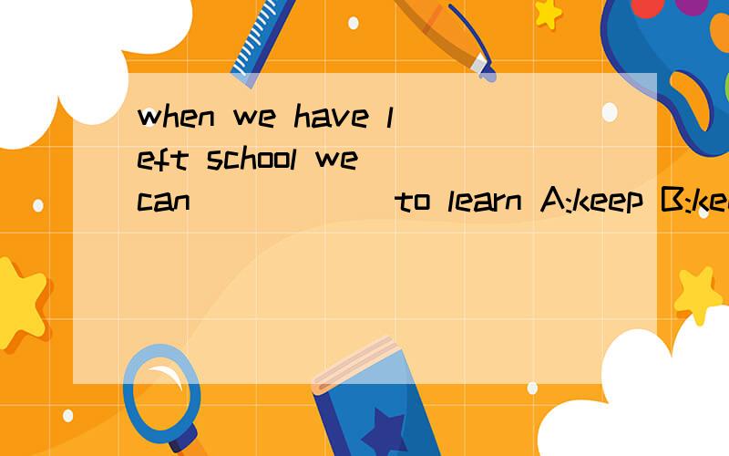 when we have left school we can _____ to learn A:keep B:keep on C:go on