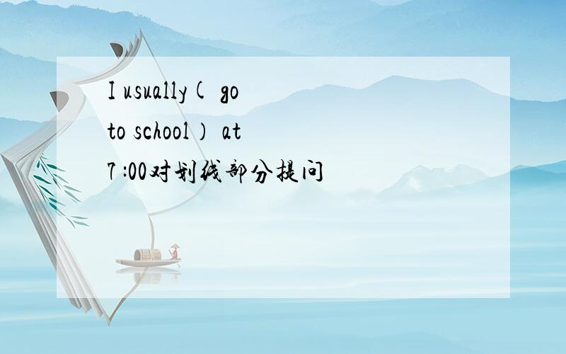 I usually( go to school） at 7 :00对划线部分提问