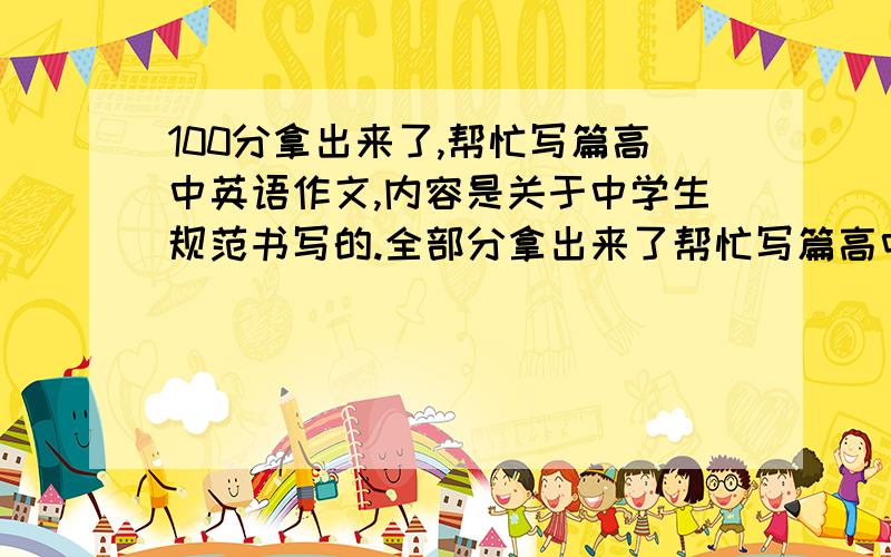 100分拿出来了,帮忙写篇高中英语作文,内容是关于中学生规范书写的.全部分拿出来了帮忙写篇高中英语作文,内容是关于中学生规范书写的.全部分拿出来了,120词左右!