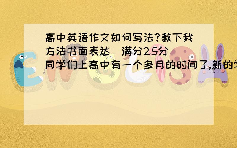 高中英语作文如何写法?教下我方法书面表达(满分25分) 同学们上高中有一个多月的时间了,新的学习环境和新的学习方式一定给你留下了深刻的印象,请你用英文给你的美国笔友Tom 写一封信,谈