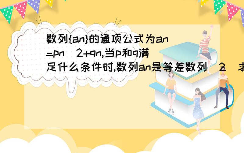 数列{an}的通项公式为an=pn^2+qn,当p和q满足什么条件时,数列an是等差数列（2)求证对任意的实数p和q,数列{an+1-an}都是等差数列