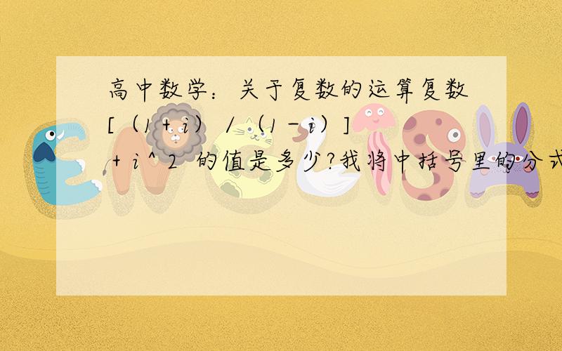 高中数学：关于复数的运算复数[（1＋i）／（1－i）] ＋i＾2  的值是多少?我将中括号里的分式的分子分母同乘以（1＋i）,算出来整个式子的最终结果是i－1,可是答案给的结果是0请问我的思路