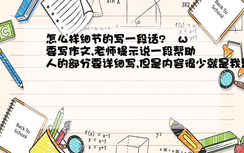 怎么样细节的写一段话?ˋωˊ要写作文,老师提示说一段帮助人的部分要详细写,但是内容很少就是我帮助另一个同学解题的事情,还差很多字,我写略写了不想帮助的部分,但是后面不会接了!还有