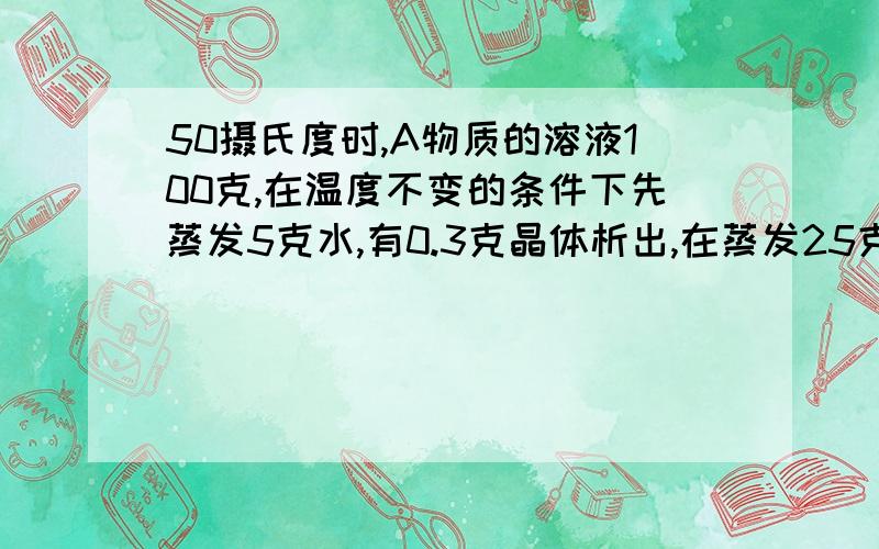 50摄氏度时,A物质的溶液100克,在温度不变的条件下先蒸发5克水,有0.3克晶体析出,在蒸发25克水,又有2克晶体析出,求A物质在50摄氏度时的溶解度?