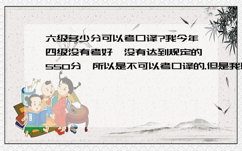 六级多少分可以考口译?我今年四级没有考好,没有达到规定的550分,所以是不可以考口译的.但是我想在六级考试里考好一点点,但是不知道是不是六级达到一定要求就可以考口译了,如果可以,那