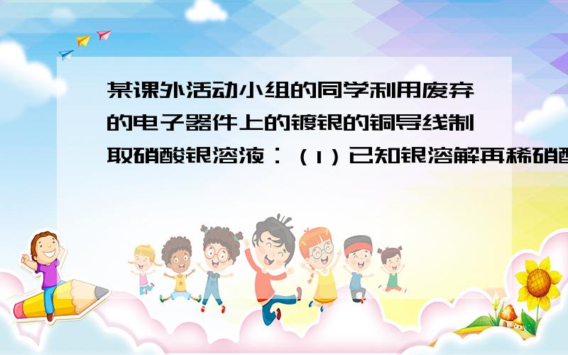 某课外活动小组的同学利用废弃的电子器件上的镀银的铜导线制取硝酸银溶液：（1）已知银溶解再稀硝酸中生成硝酸银,一氧化碳氮和水,写出化学反应方程式；（第一问已做完）（2）要得到