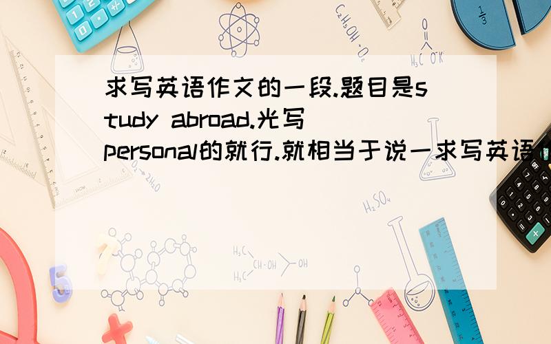 求写英语作文的一段.题目是study abroad.光写personal的就行.就相当于说一求写英语作文的一段.题目是study abroad.光写personal的就行.就相当于说一下自己的自己在国外第一年的学习精力.150个字左