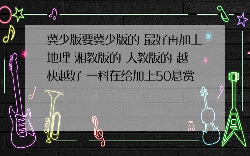 冀少版要冀少版的 最好再加上地理 湘教版的 人教版的 越快越好 一科在给加上50悬赏