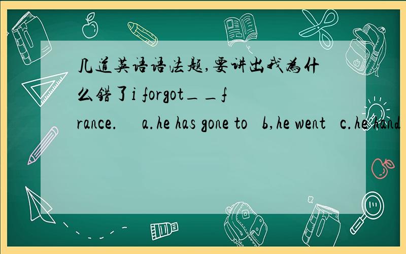 几道英语语法题,要讲出我为什么错了i forgot__france.     a.he has gone to   b,he went   c.he hand gone to我选了A2.could you tell me if he___to shanghai?a.has gone b.had gone c.went  d.goA,B3.i want to know ___his homework yesterday.a