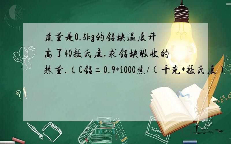 质量是0.5kg的铝块温度升高了40摄氏度,求铝块吸收的热量.（C铝=0.9*1000焦/(千克*摄氏度）