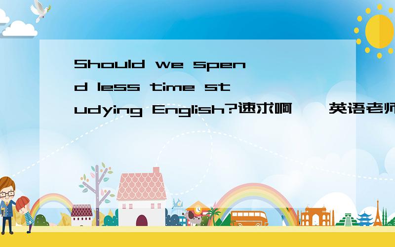 Should we spend less time studying English?速求啊……英语老师布置的作文……