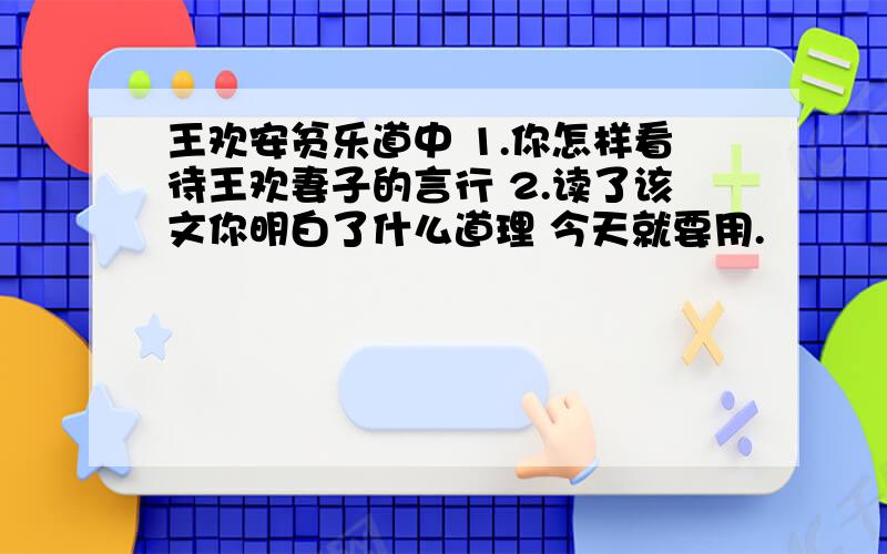 王欢安贫乐道中 1.你怎样看待王欢妻子的言行 2.读了该文你明白了什么道理 今天就要用.