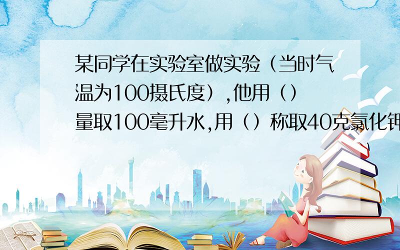 某同学在实验室做实验（当时气温为100摄氏度）,他用（）量取100毫升水,用（）称取40克氯化钾,然后将100毫升水倒入装有氯化钾的烧杯中,用（）充分搅绊后,发现烧杯底部总是有不溶解的氯化