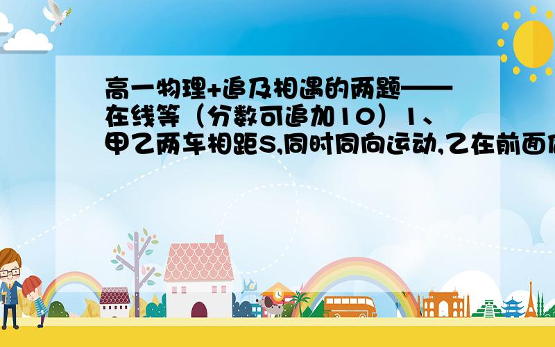 高一物理+追及相遇的两题——在线等（分数可追加10）1、甲乙两车相距S,同时同向运动,乙在前面做加速度为a1,初速度为0的匀加速运动,价在后面做加速度为a2,初速度为0的匀加速运动,试讨论